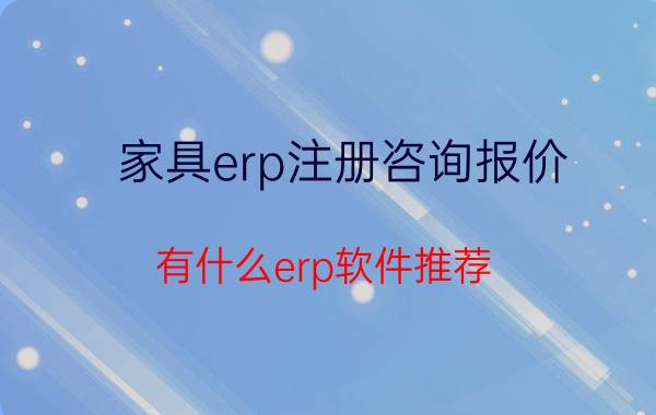 家具erp注册咨询报价 有什么erp软件推荐？